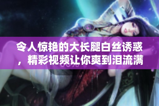 令人惊艳的大长腿白丝诱惑，精彩视频让你爽到泪流满面