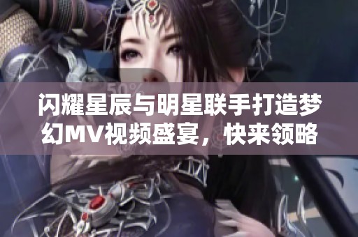 闪耀星辰与明星联手打造梦幻MV视频盛宴，快来领略视听奇迹！