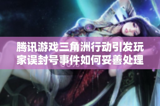 腾讯游戏三角洲行动引发玩家误封号事件如何妥善处理解析