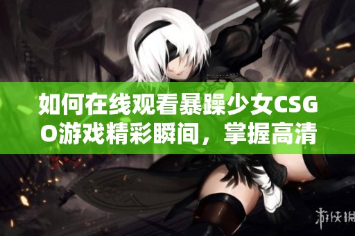 如何在线观看暴躁少女CSGO游戏精彩瞬间，掌握高清观看技巧与方法