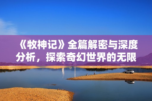 《牧神记》全篇解密与深度分析，探索奇幻世界的无限魅力与哲理