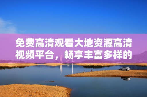 免费高清观看大地资源高清视频平台，畅享丰富多样的自然资源内容