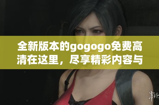 全新版本的gogogo免费高清在这里，尽享精彩内容与极致观影体验