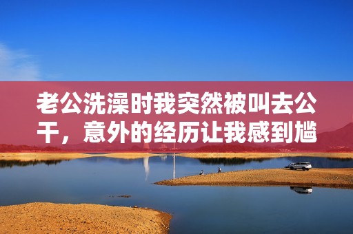 老公洗澡时我突然被叫去公干，意外的经历让我感到尴尬与无奈