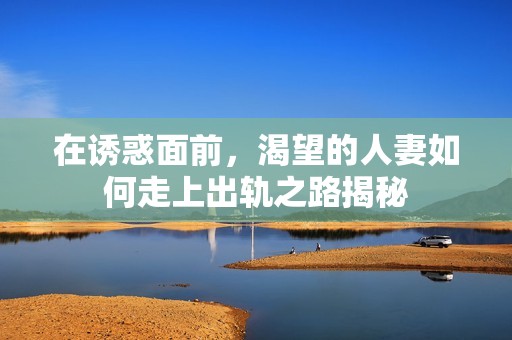 在诱惑面前，渴望的人妻如何走上出轨之路揭秘