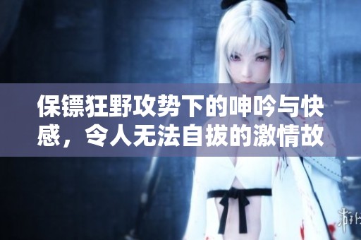 保镖狂野攻势下的呻吟与快感，令人无法自拔的激情故事