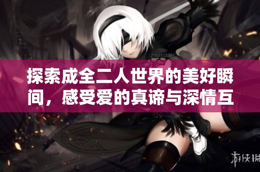 探索成全二人世界的美好瞬间，感受爱的真谛与深情互动