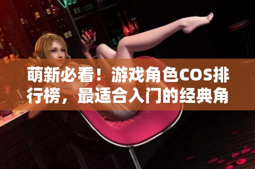 萌新必看！游戏角色COS排行榜，最适合入门的经典角色推荐