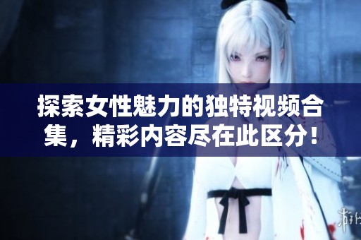 探索女性魅力的独特视频合集，精彩内容尽在此区分！