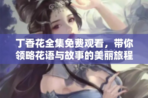 丁香花全集免费观看，带你领略花语与故事的美丽旅程