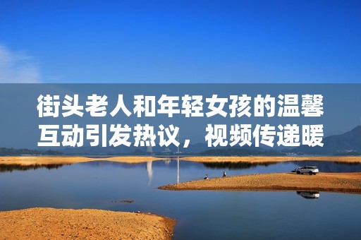街头老人和年轻女孩的温馨互动引发热议，视频传递暖心瞬间