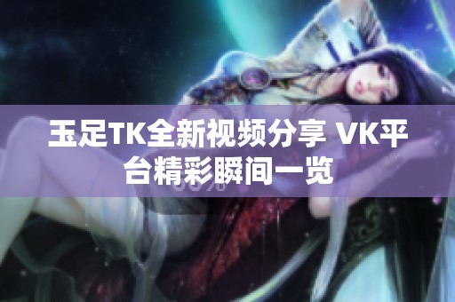 玉足TK全新视频分享 VK平台精彩瞬间一览