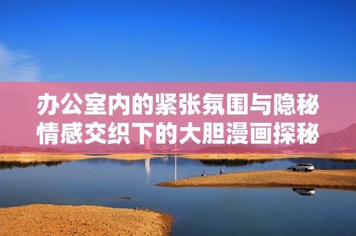 办公室内的紧张氛围与隐秘情感交织下的大胆漫画探秘