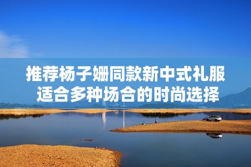 推荐杨子姗同款新中式礼服 适合多种场合的时尚选择