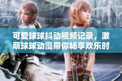 可爱球球抖动视频记录，激萌球球动漫带你畅享欢乐时光