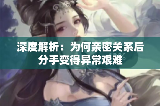 深度解析：为何亲密关系后分手变得异常艰难
