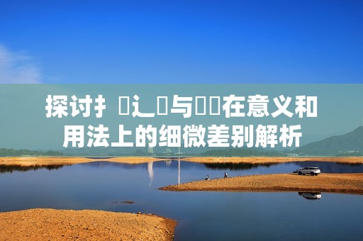 探讨扌喿辶畐与畐畬在意义和用法上的细微差别解析