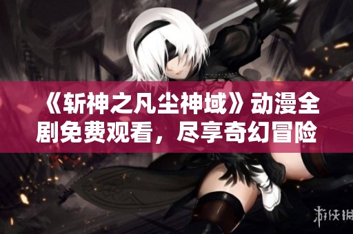 《斩神之凡尘神域》动漫全剧免费观看，尽享奇幻冒险旅程！