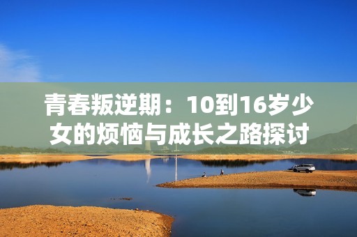 青春叛逆期：10到16岁少女的烦恼与成长之路探讨