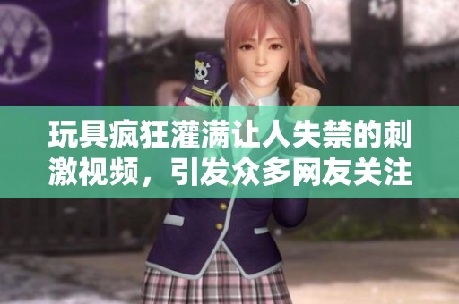 玩具疯狂灌满让人失禁的刺激视频，引发众多网友关注与讨论