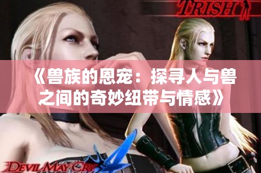 《兽族的恩宠：探寻人与兽之间的奇妙纽带与情感》