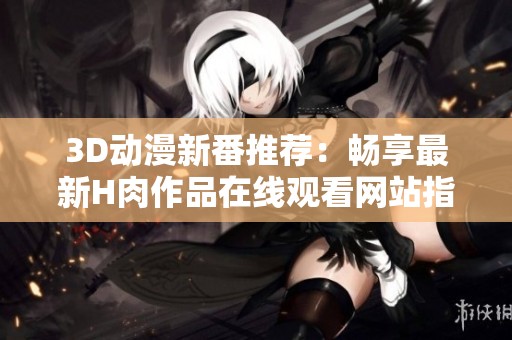 3D动漫新番推荐：畅享最新H肉作品在线观看网站指南