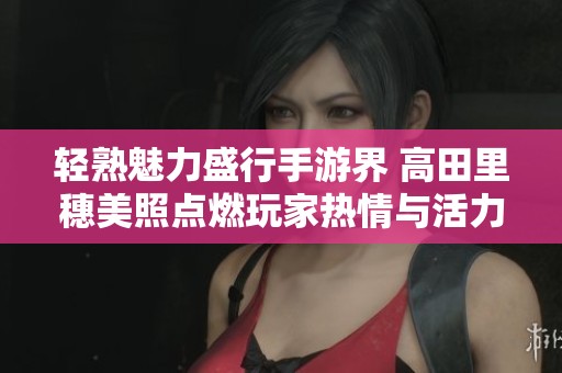 轻熟魅力盛行手游界 高田里穗美照点燃玩家热情与活力