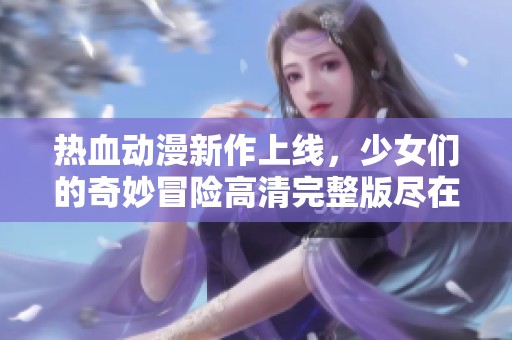 热血动漫新作上线，少女们的奇妙冒险高清完整版尽在这里