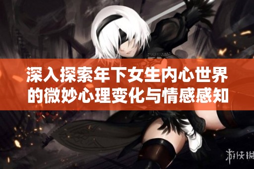 深入探索年下女生内心世界的微妙心理变化与情感感知
