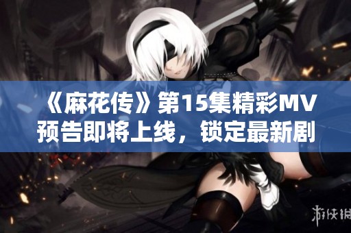 《麻花传》第15集精彩MV预告即将上线，锁定最新剧情动向！