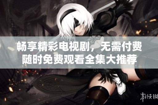 畅享精彩电视剧，无需付费随时免费观看全集大推荐