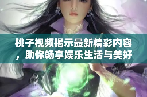 桃子视频揭示最新精彩内容，助你畅享娱乐生活与美好时光