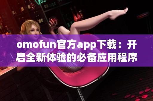 omofun官方app下载：开启全新体验的必备应用程序下载指南