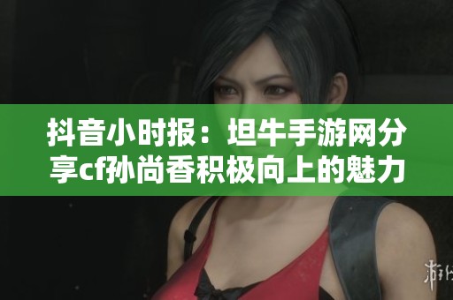 抖音小时报：坦牛手游网分享cf孙尚香积极向上的魅力瞬间