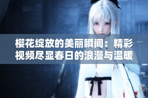 樱花绽放的美丽瞬间：精彩视频尽显春日的浪漫与温暖