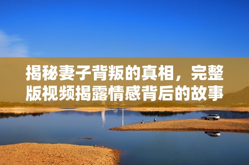 揭秘妻子背叛的真相，完整版视频揭露情感背后的故事与冲突