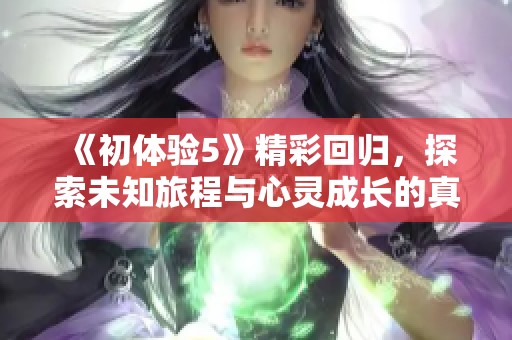 《初体验5》精彩回归，探索未知旅程与心灵成长的真实故事
