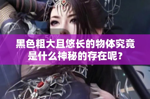 黑色粗大且悠长的物体究竟是什么神秘的存在呢？