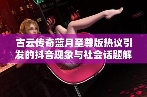古云传奇蓝月至尊版热议引发的抖音现象与社会话题解析