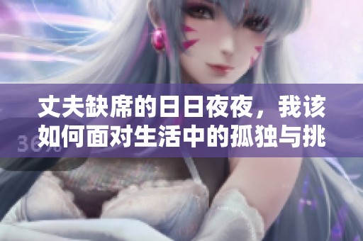丈夫缺席的日日夜夜，我该如何面对生活中的孤独与挑战