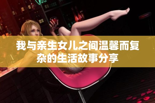 我与亲生女儿之间温馨而复杂的生活故事分享