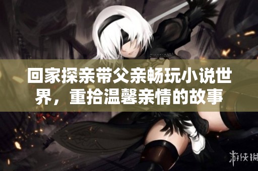 回家探亲带父亲畅玩小说世界，重拾温馨亲情的故事