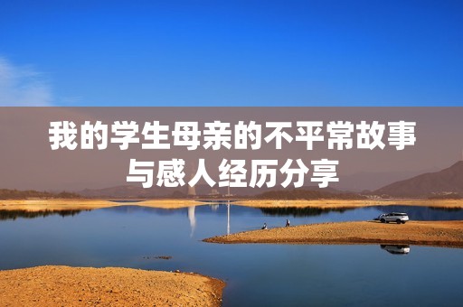 我的学生母亲的不平常故事与感人经历分享