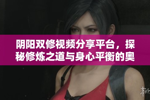 阴阳双修视频分享平台，探秘修炼之道与身心平衡的奥秘
