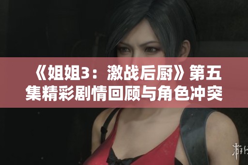 《姐姐3：激战后厨》第五集精彩剧情回顾与角色冲突深度分析