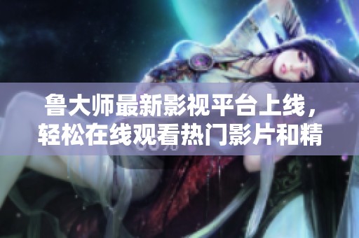 鲁大师最新影视平台上线，轻松在线观看热门影片和精彩节目