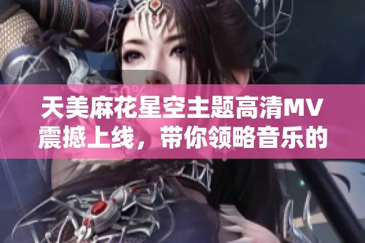 天美麻花星空主题高清MV震撼上线，带你领略音乐的无穷魅力