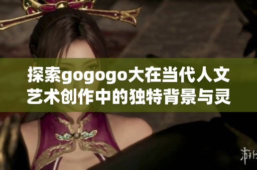 探索gogogo大在当代人文艺术创作中的独特背景与灵感来源