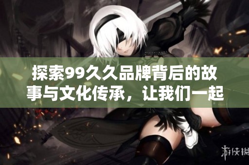 探索99久久品牌背后的故事与文化传承，让我们一起揭开它的神秘面纱