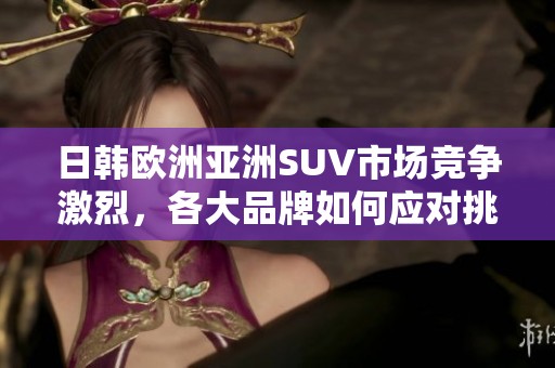 日韩欧洲亚洲SUV市场竞争激烈，各大品牌如何应对挑战和机遇